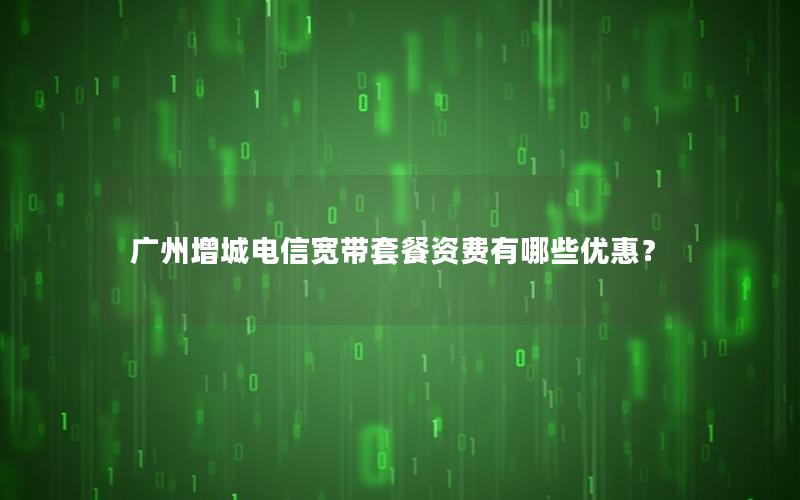 广州增城电信宽带套餐资费有哪些优惠？