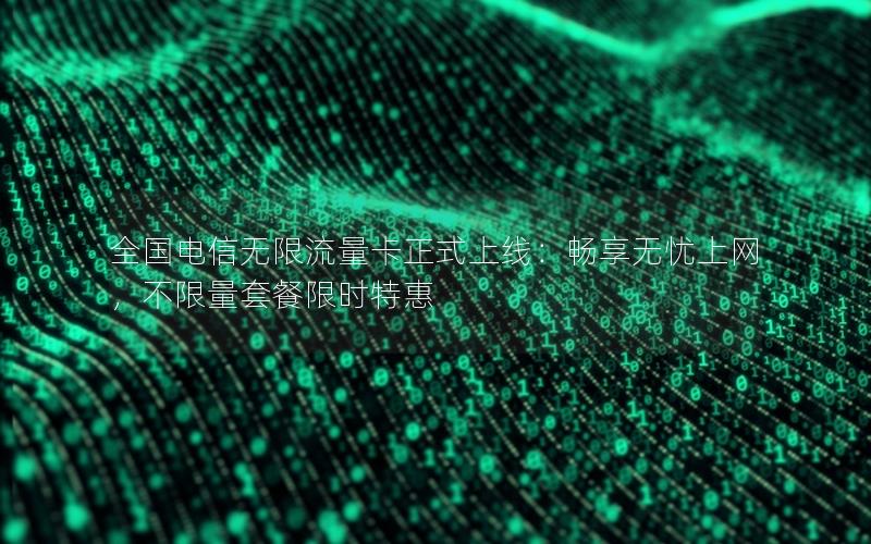 全国电信无限流量卡正式上线：畅享无忧上网，不限量套餐限时特惠