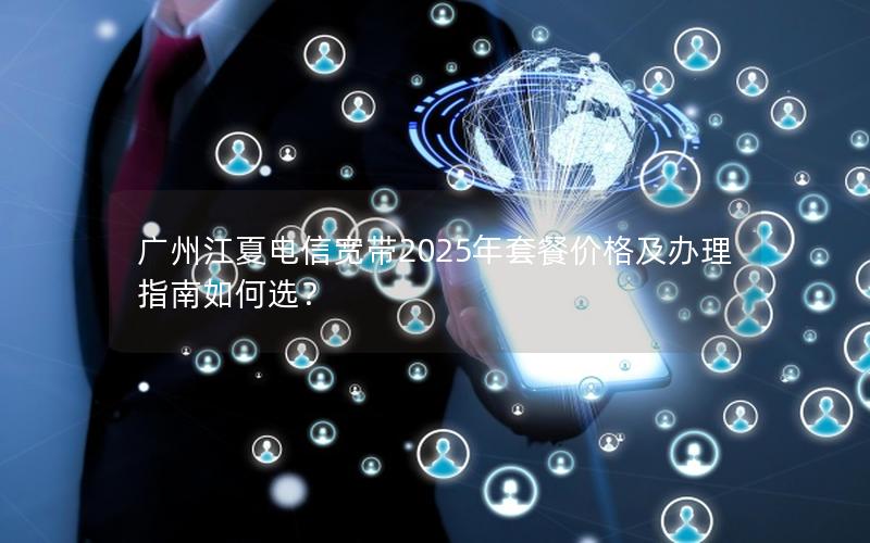 广州江夏电信宽带2025年套餐价格及办理指南如何选？