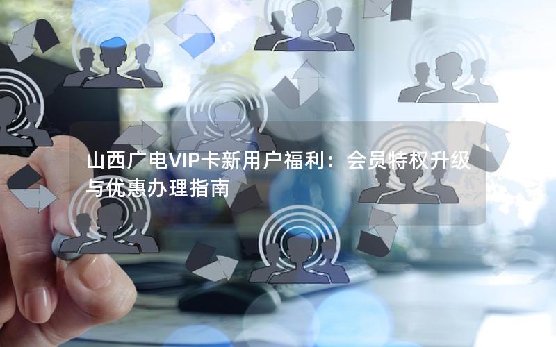 山西广电VIP卡新用户福利：会员特权升级与优惠办理指南