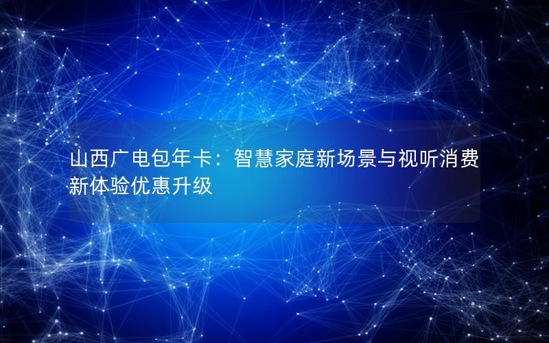 山西广电包年卡：智慧家庭新场景与视听消费新体验优惠升级