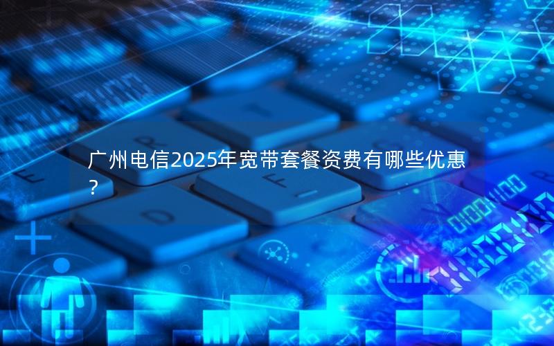 广州电信2025年宽带套餐资费有哪些优惠？