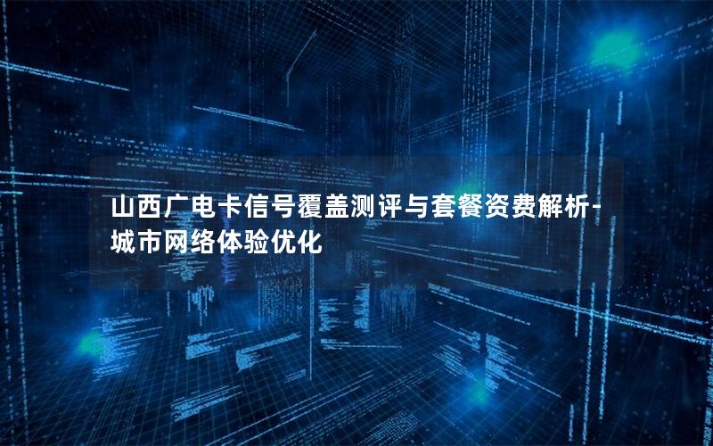 山西广电卡信号覆盖测评与套餐资费解析-城市网络体验优化