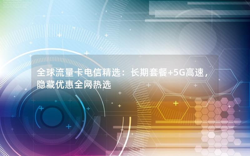 全球流量卡电信精选：长期套餐+5G高速，隐藏优惠全网热选