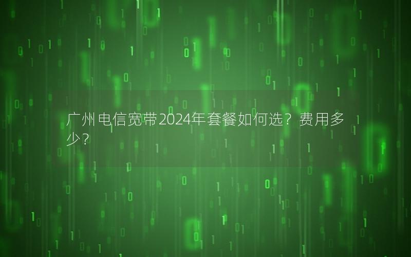 广州电信宽带2024年套餐如何选？费用多少？