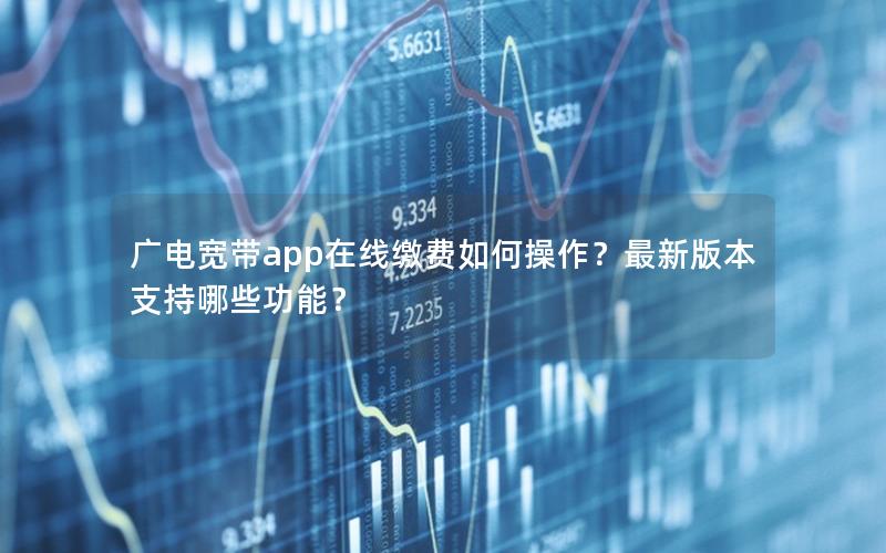 广电宽带app在线缴费如何操作？最新版本支持哪些功能？