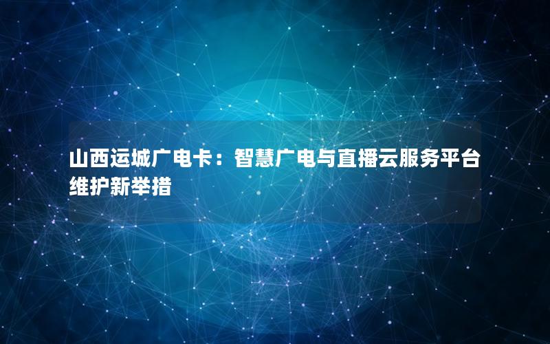 山西运城广电卡：智慧广电与直播云服务平台维护新举措