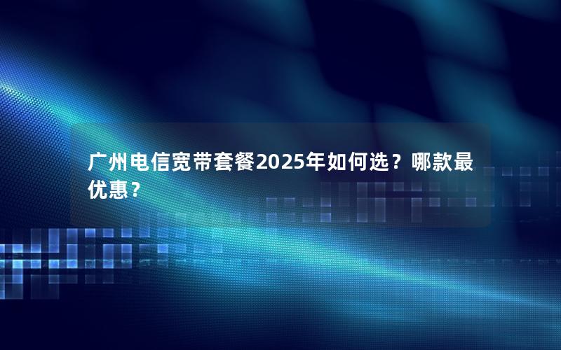 广州电信宽带套餐2025年如何选？哪款最优惠？