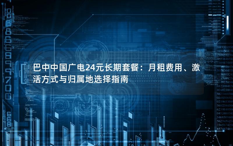 巴中中国广电24元长期套餐：月租费用、激活方式与归属地选择指南