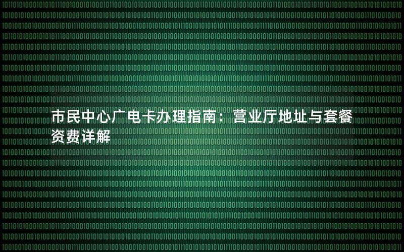 市民中心广电卡办理指南：营业厅地址与套餐资费详解