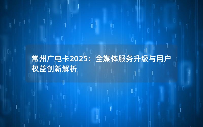 常州广电卡2025：全媒体服务升级与用户权益创新解析