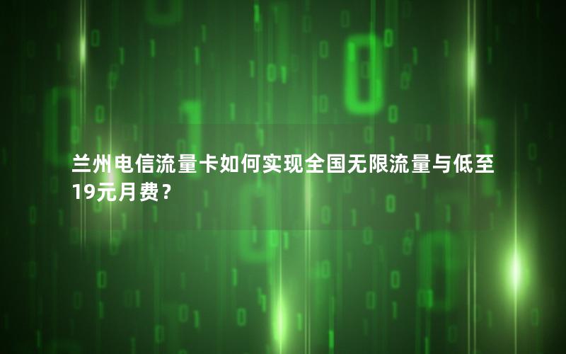 兰州电信流量卡如何实现全国无限流量与低至19元月费？