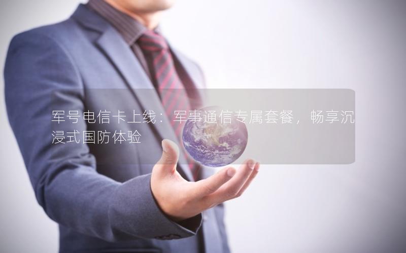 军号电信卡上线：军事通信专属套餐，畅享沉浸式国防体验