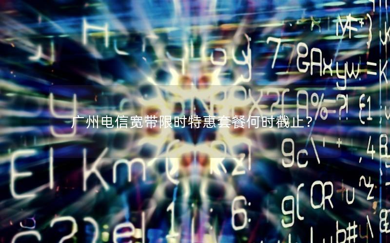 广州电信宽带限时特惠套餐何时截止？