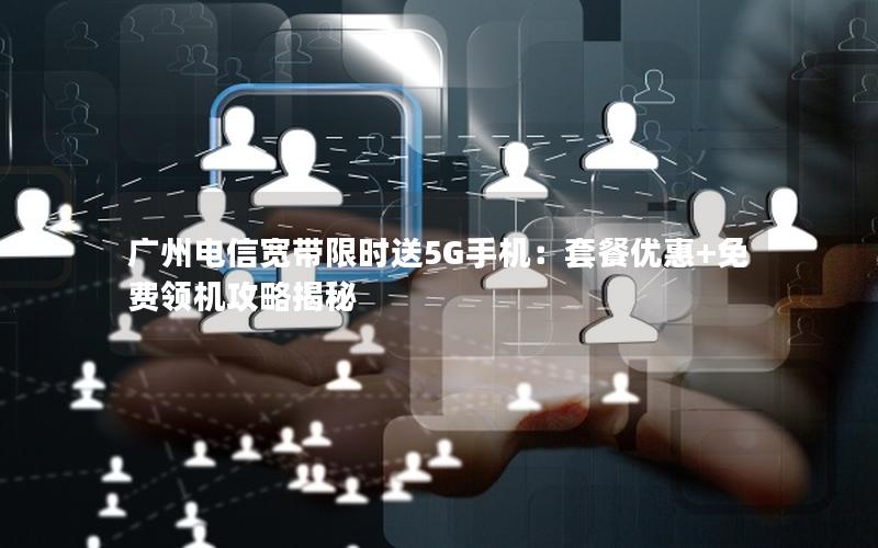 广州电信宽带限时送5G手机：套餐优惠+免费领机攻略揭秘