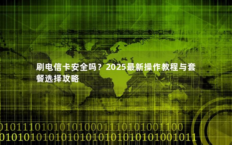 刷电信卡安全吗？2025最新操作教程与套餐选择攻略