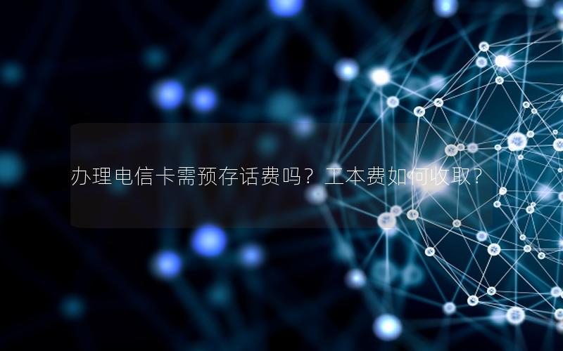 办理电信卡需预存话费吗？工本费如何收取？