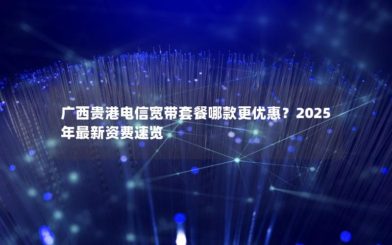 广西贵港电信宽带套餐哪款更优惠？2025年最新资费速览