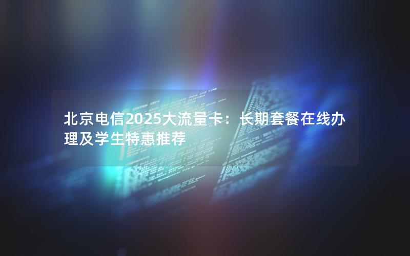 北京电信2025大流量卡：长期套餐在线办理及学生特惠推荐