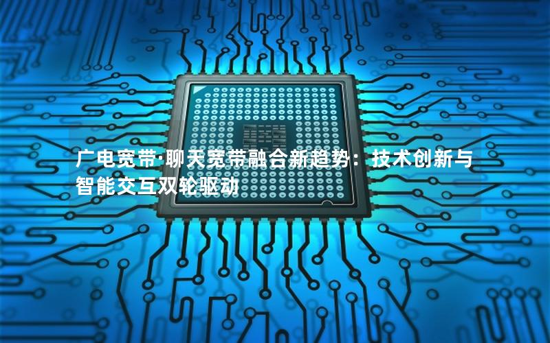 广电宽带·聊天宽带融合新趋势：技术创新与智能交互双轮驱动