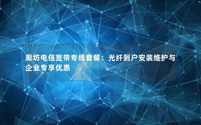 廊坊电信宽带专线套餐：光纤到户安装维护与企业专享优惠