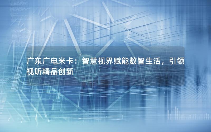 广东广电米卡：智慧视界赋能数智生活，引领视听精品创新