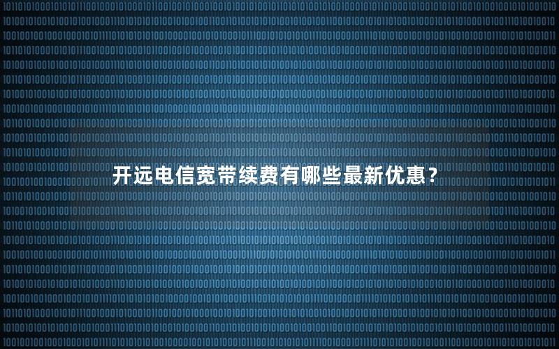 开远电信宽带续费有哪些最新优惠？