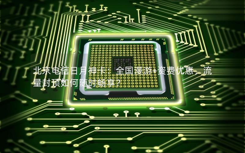 北京电信日月神卡：全国漫游+资费优惠，流量封顶如何随时畅享？