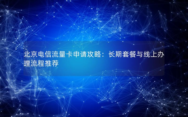 北京电信流量卡申请攻略：长期套餐与线上办理流程推荐