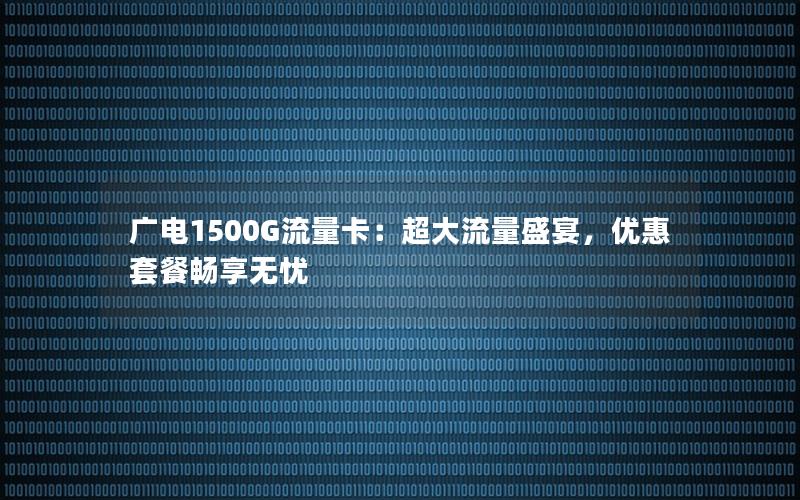 广电1500G流量卡：超大流量盛宴，优惠套餐畅享无忧