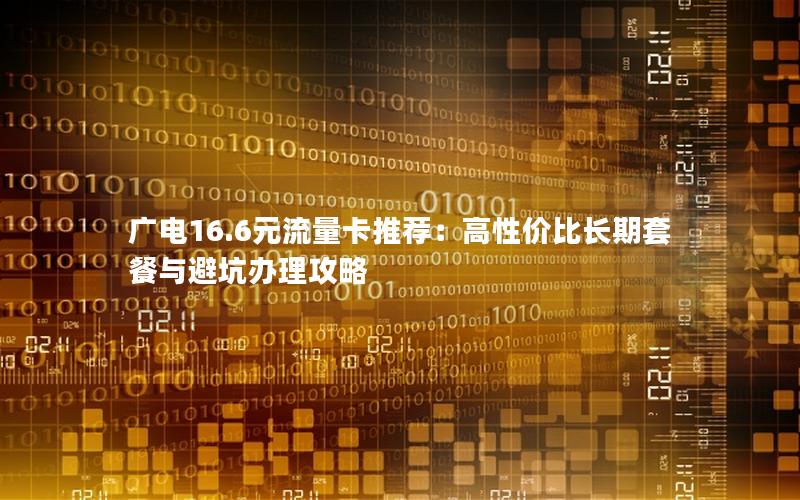 广电16.6元流量卡推荐：高性价比长期套餐与避坑办理攻略