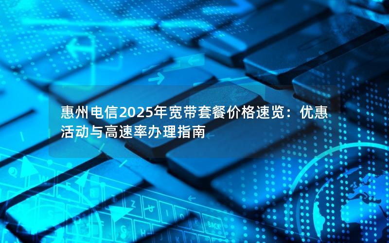 惠州电信2025年宽带套餐价格速览：优惠活动与高速率办理指南