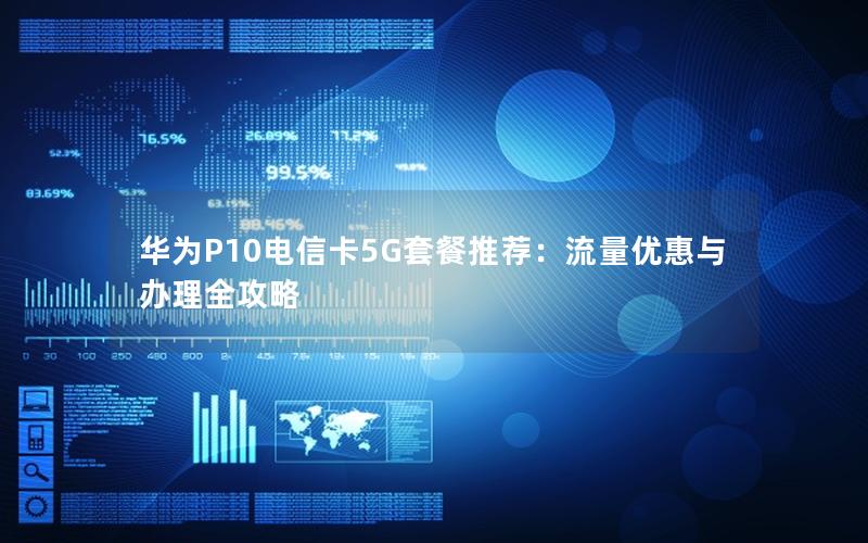 华为P10电信卡5G套餐推荐：流量优惠与办理全攻略