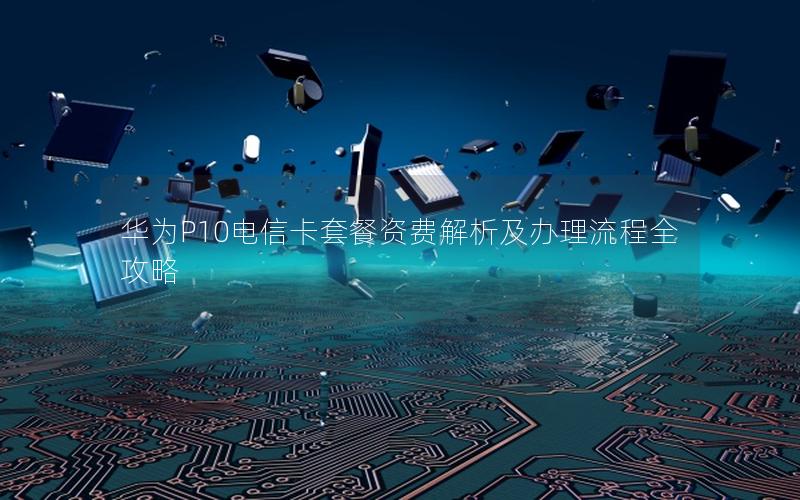 华为P10电信卡套餐资费解析及办理流程全攻略
