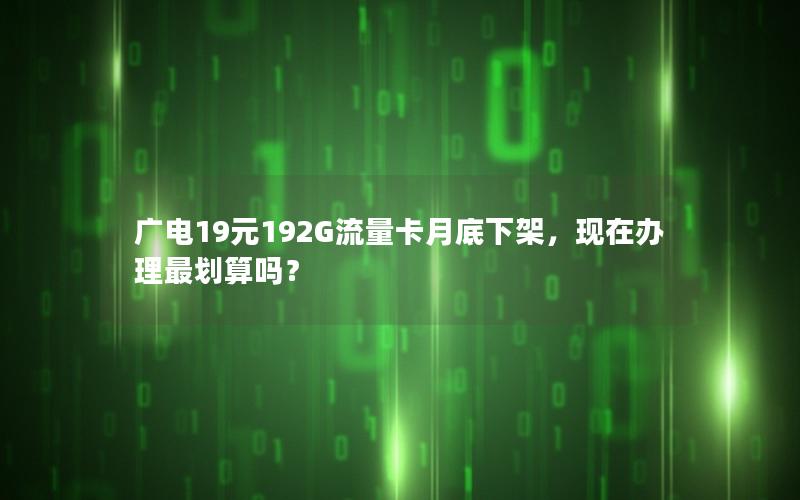 广电19元192G流量卡月底下架，现在办理最划算吗？