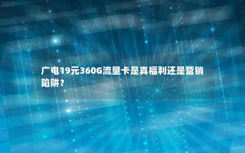 广电19元360G流量卡是真福利还是营销陷阱？