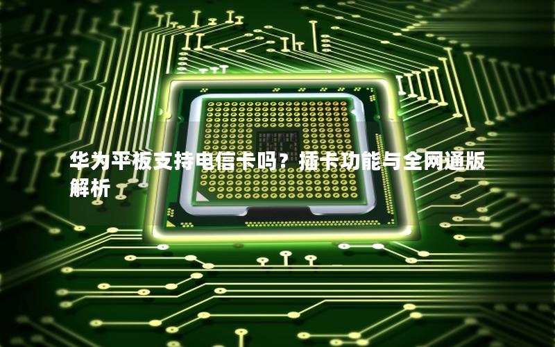 华为平板支持电信卡吗？插卡功能与全网通版解析