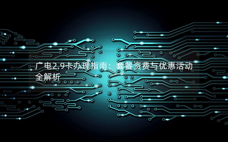 广电2.9卡办理指南：套餐资费与优惠活动全解析