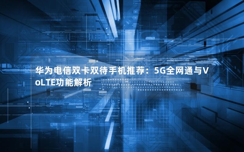 华为电信双卡双待手机推荐：5G全网通与VoLTE功能解析
