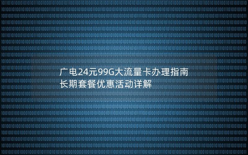 广电24元99G大流量卡办理指南  长期套餐优惠活动详解