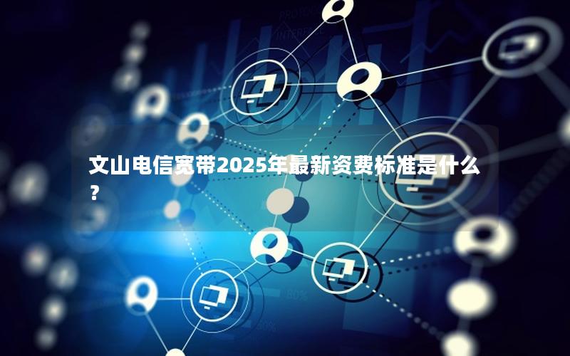 文山电信宽带2025年最新资费标准是什么？