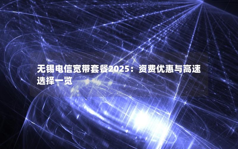 无锡电信宽带套餐2025：资费优惠与高速选择一览