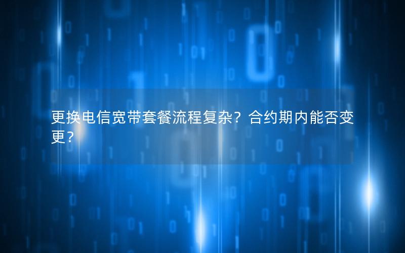 更换电信宽带套餐流程复杂？合约期内能否变更？