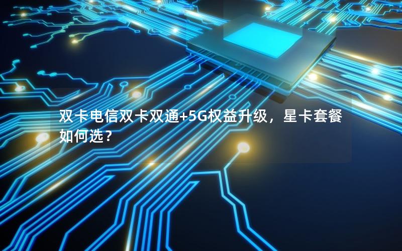 双卡电信双卡双通+5G权益升级，星卡套餐如何选？