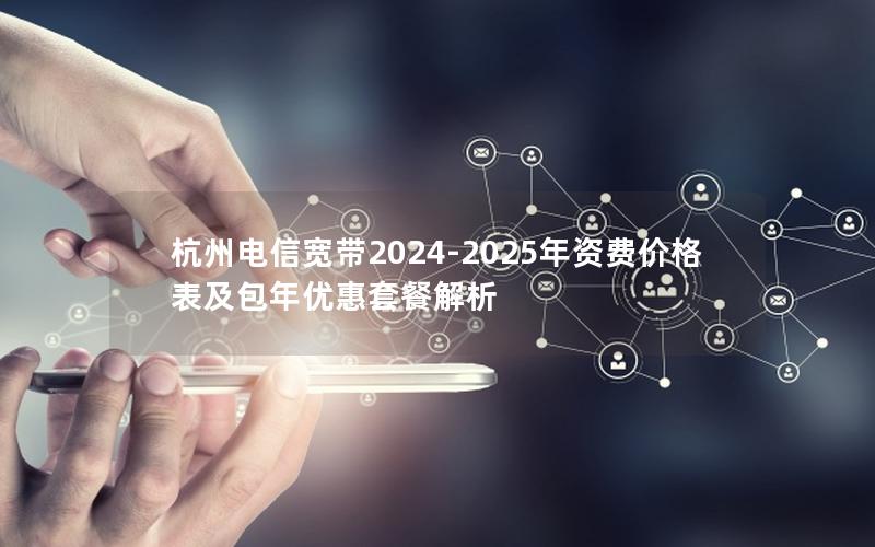杭州电信宽带2024-2025年资费价格表及包年优惠套餐解析