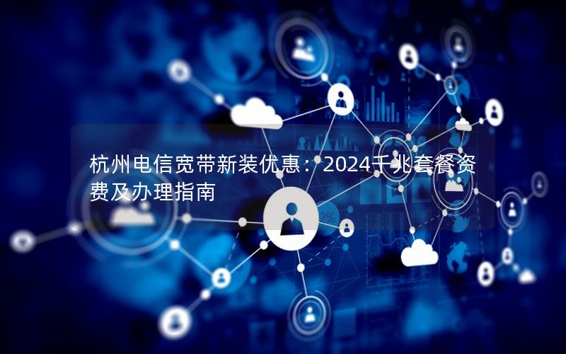 杭州电信宽带新装优惠：2024千兆套餐资费及办理指南