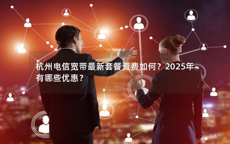 杭州电信宽带最新套餐资费如何？2025年有哪些优惠？