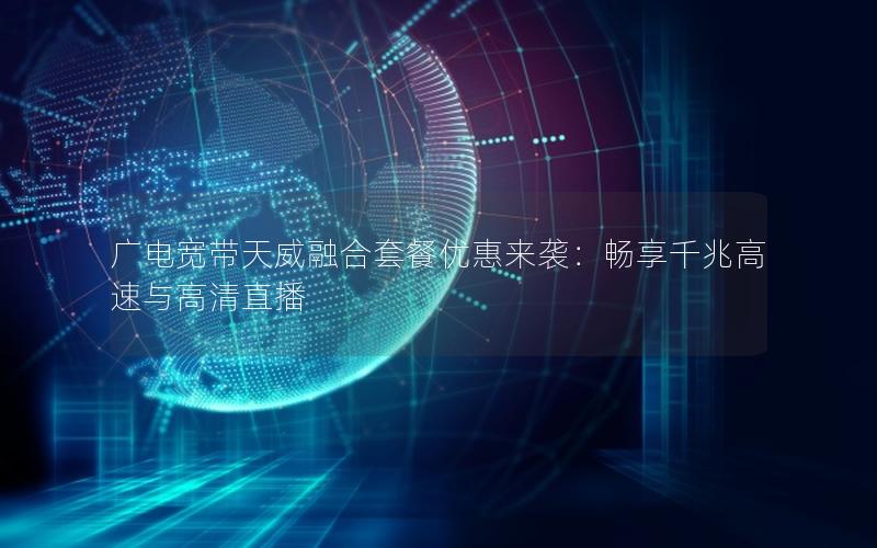广电宽带天威融合套餐优惠来袭：畅享千兆高速与高清直播