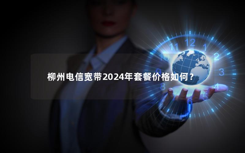 柳州电信宽带2024年套餐价格如何？
