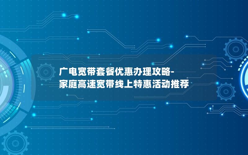 广电宽带套餐优惠办理攻略-家庭高速宽带线上特惠活动推荐